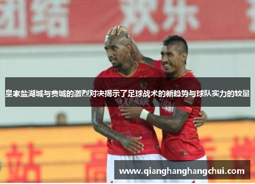 皇家盐湖城与费城的激烈对决揭示了足球战术的新趋势与球队实力的较量